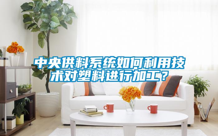 中央供料系統如何利用技術對塑料進行加工？