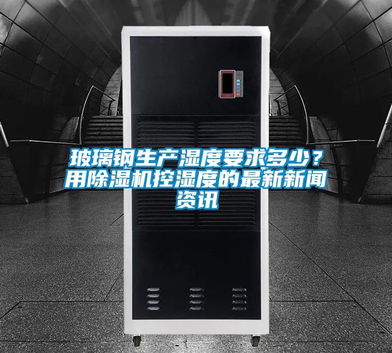 玻璃鋼生產濕度要求多少？用除濕機控濕度的最新新聞資訊
