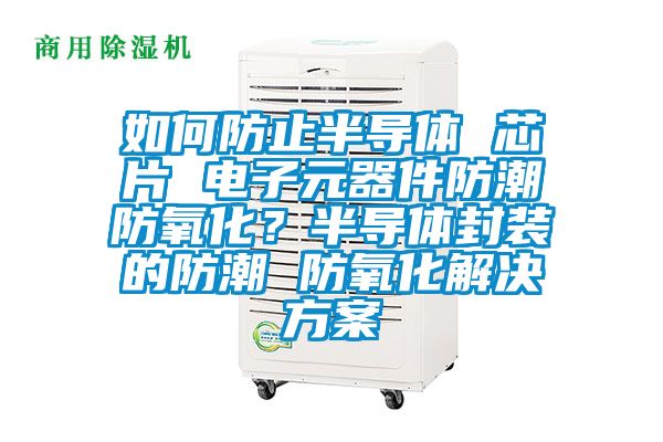如何防止半導(dǎo)體 芯片 電子元器件防潮防氧化？半導(dǎo)體封裝的防潮 防氧化解決方案